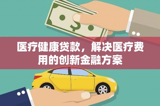 秭归医疗健康贷款，解决医疗费用的创新金融方案